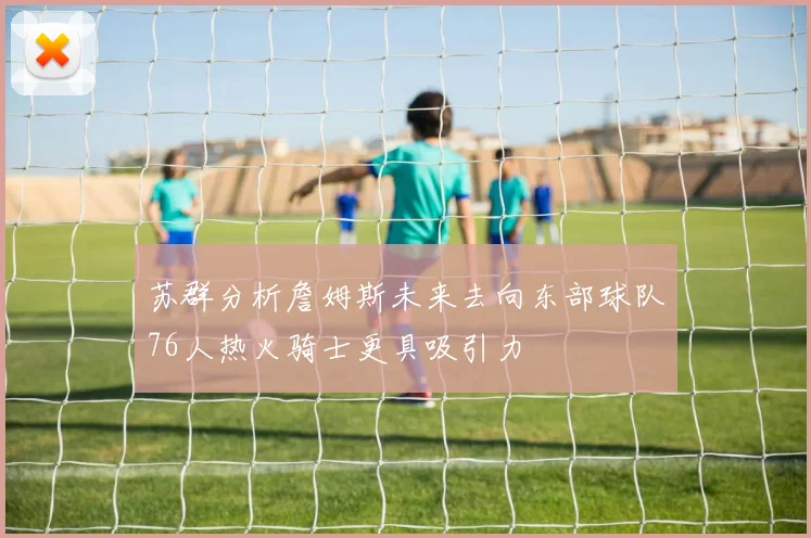 苏群分析詹姆斯未来去向东部球队76人热火骑士更具吸引力