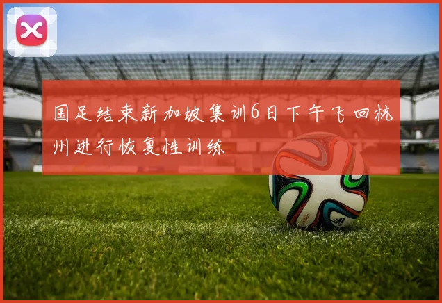国足结束新加坡集训6日下午飞回杭州进行恢复性训练