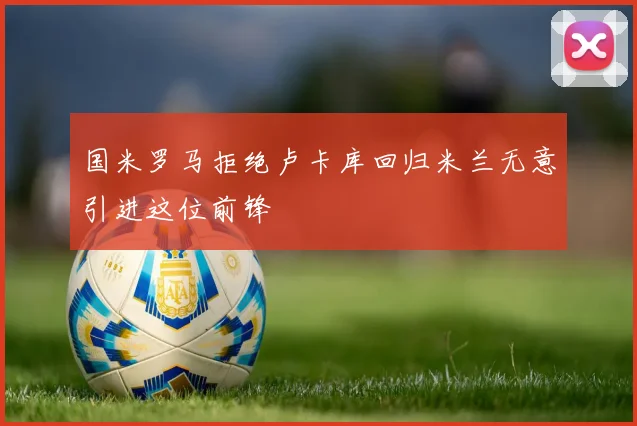 国米罗马拒绝卢卡库回归米兰无意引进这位前锋