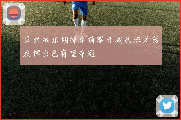 贝尔纳尔期待季前赛开战西班牙若发挥出色有望夺冠