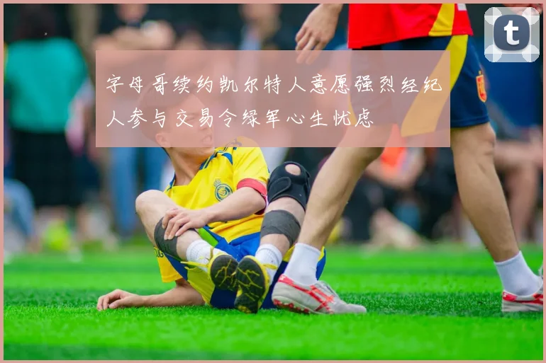 字母哥续约凯尔特人意愿强烈经纪人参与交易令绿军心生忧虑