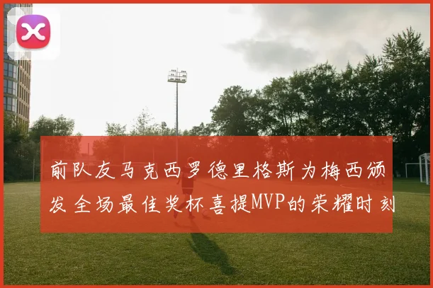 前队友马克西罗德里格斯为梅西颁发全场最佳奖杯喜提MVP的荣耀时刻