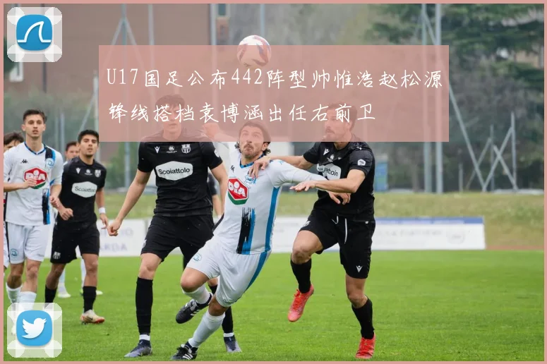 U17国足公布442阵型帅惟浩赵松源锋线搭档袁博涵出任右前卫