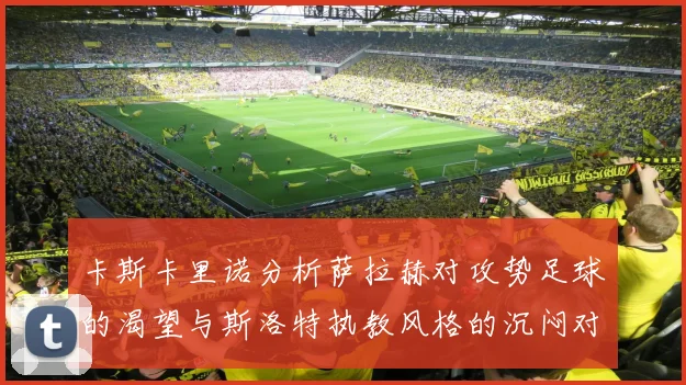 卡斯卡里诺分析萨拉赫对攻势足球的渴望与斯洛特执教风格的沉闷对比