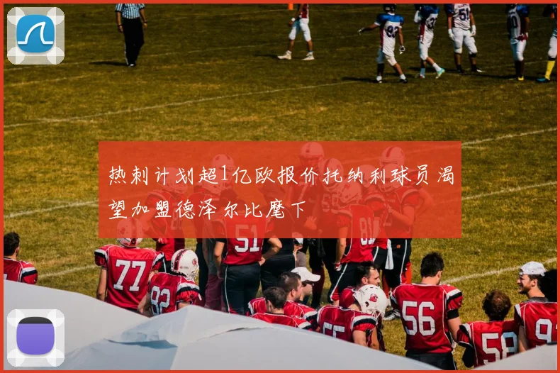 热刺计划超1亿欧报价托纳利球员渴望加盟德泽尔比麾下