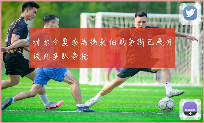 特尔今夏或离热刺伯恩茅斯已展开谈判多队争抢