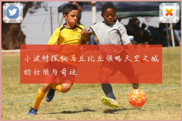 小波特探秘马丘比丘领略天空之城的壮丽与奇迹