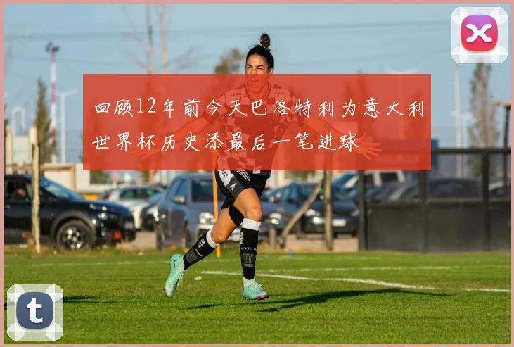 回顾12年前今天巴洛特利为意大利世界杯历史添最后一笔进球